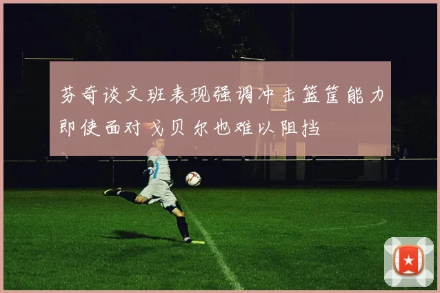 芬奇谈文班表现强调冲击篮筐能力即使面对戈贝尔也难以阻挡