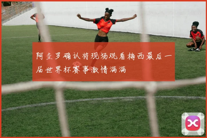 阿圭罗确认将现场观看梅西最后一届世界杯赛事激情满满