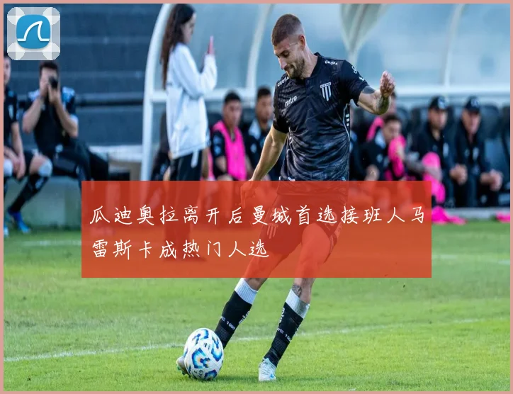 瓜迪奥拉离开后曼城首选接班人马雷斯卡成热门人选