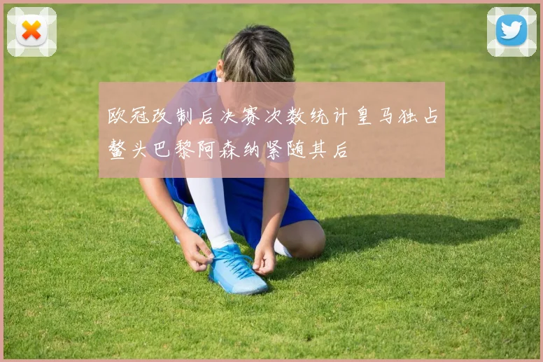 欧冠改制后决赛次数统计皇马独占鳌头巴黎阿森纳紧随其后