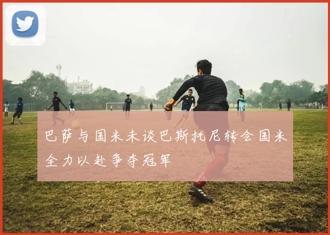 巴萨与国米未谈巴斯托尼转会国米全力以赴争夺冠军