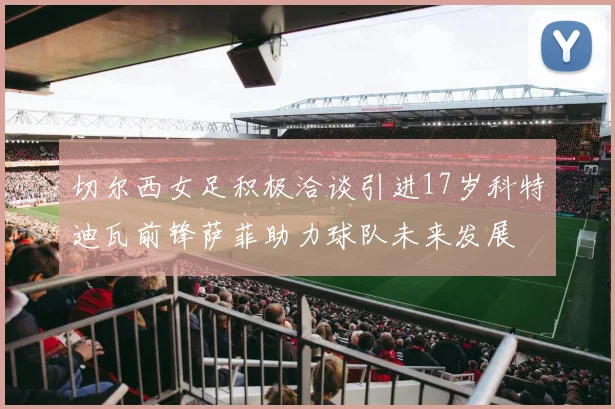 切尔西女足积极洽谈引进17岁科特迪瓦前锋萨菲助力球队未来发展