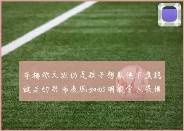 夸梅称文班仍是孩子想象他下盘稳健后的恐怖表现如姚明般令人畏惧