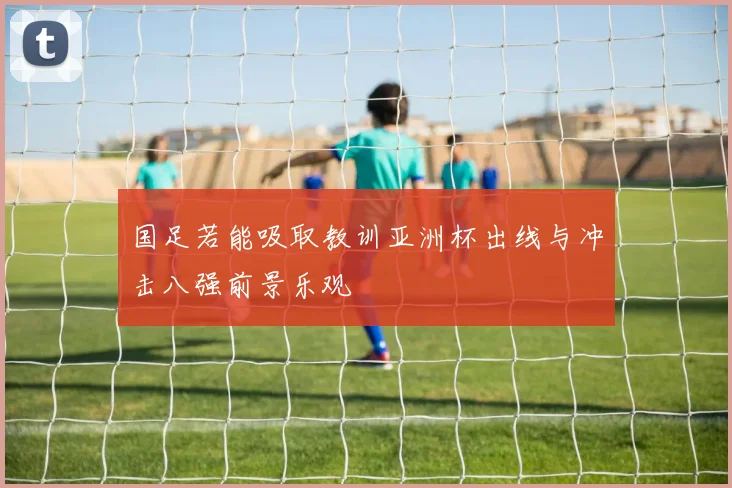 国足若能吸取教训亚洲杯出线与冲击八强前景乐观