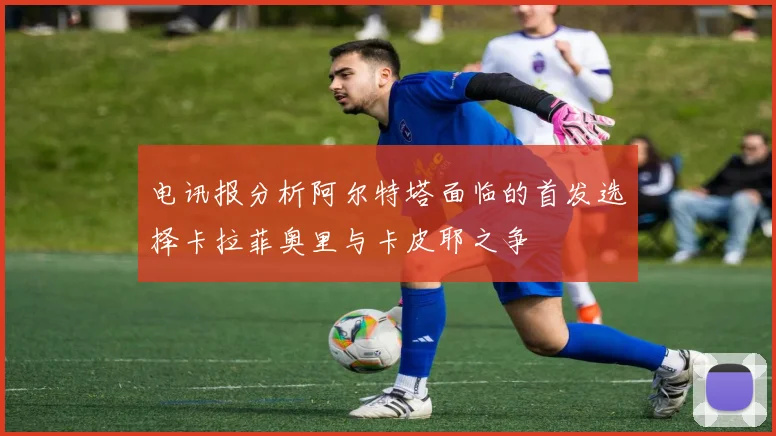 电讯报分析阿尔特塔面临的首发选择卡拉菲奥里与卡皮耶之争