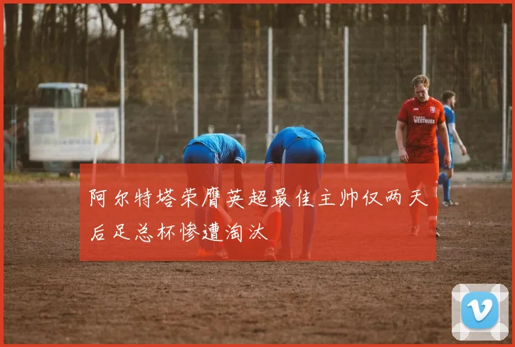 阿尔特塔荣膺英超最佳主帅仅两天后足总杯惨遭淘汰