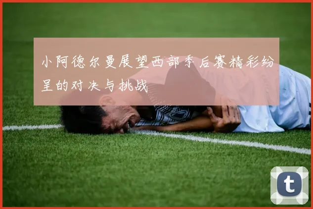 小阿德尔曼展望西部季后赛精彩纷呈的对决与挑战