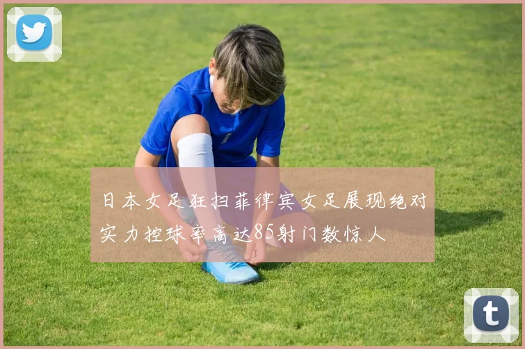 日本女足狂扫菲律宾女足展现绝对实力控球率高达85射门数惊人