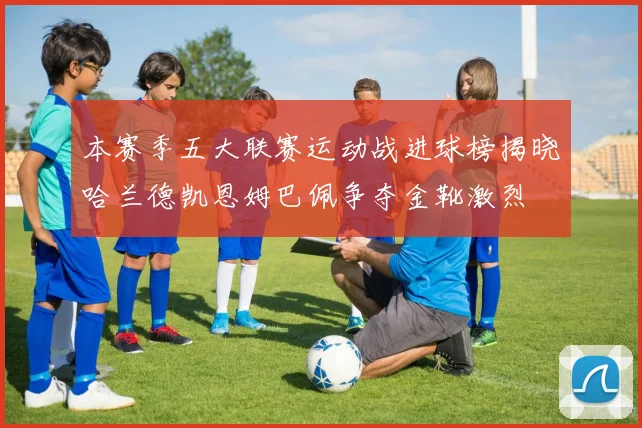 本赛季五大联赛运动战进球榜揭晓哈兰德凯恩姆巴佩争夺金靴激烈
