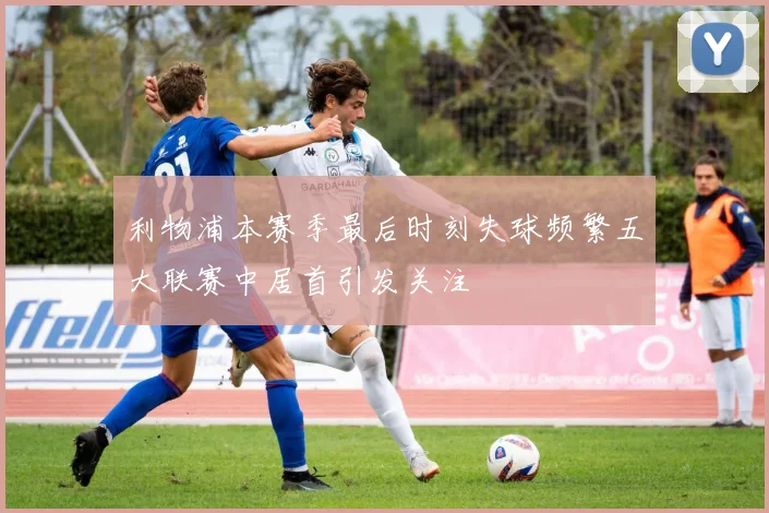 利物浦本赛季最后时刻失球频繁五大联赛中居首引发关注
