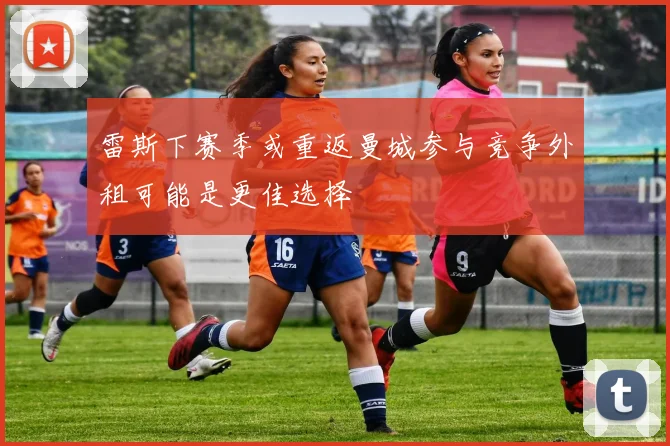 雷斯下赛季或重返曼城参与竞争外租可能是更佳选择