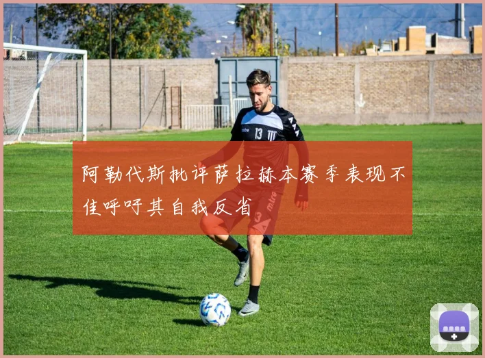 阿勒代斯批评萨拉赫本赛季表现不佳呼吁其自我反省