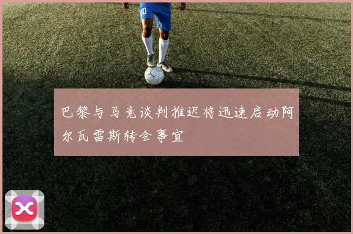 巴黎与马竞谈判推迟将迅速启动阿尔瓦雷斯转会事宜