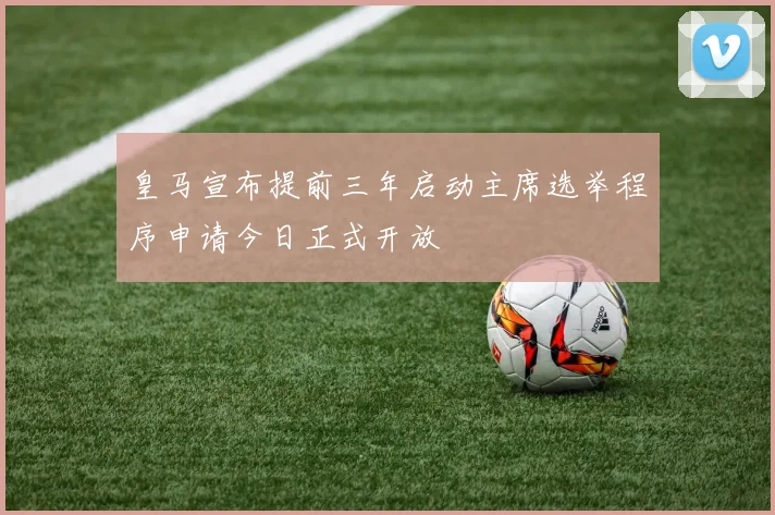 皇马宣布提前三年启动主席选举程序申请今日正式开放
