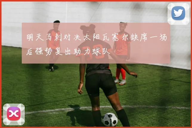 明天马刺对决太阳瓦塞尔缺席一场后强势复出助力球队