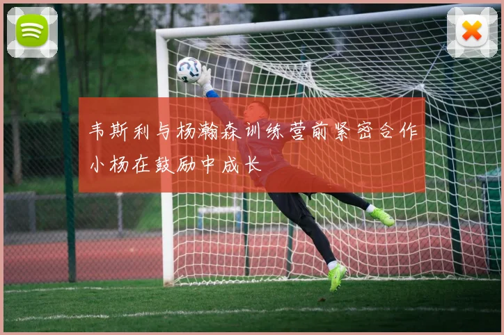 韦斯利与杨瀚森训练营前紧密合作小杨在鼓励中成长