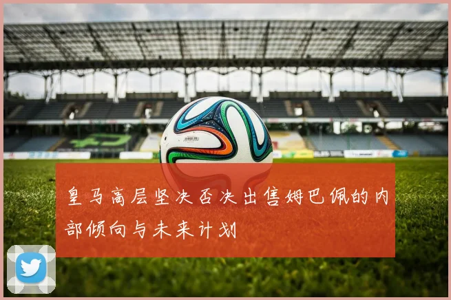 皇马高层坚决否决出售姆巴佩的内部倾向与未来计划