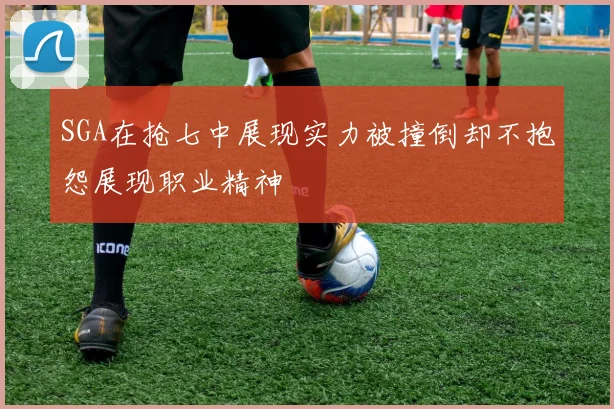 SGA在抢七中展现实力被撞倒却不抱怨展现职业精神