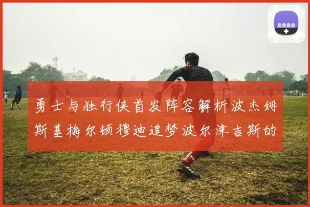 勇士与独行侠首发阵容解析波杰姆斯基梅尔顿穆迪追梦波尔津吉斯的对决亮点