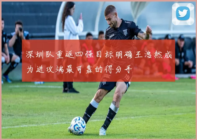 深圳队重返四强目标明确王浩然成为进攻端最可靠的得分手