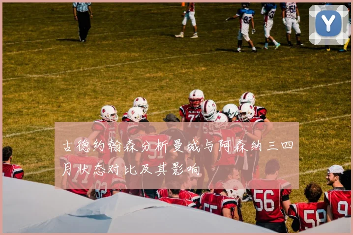 古德约翰森分析曼城与阿森纳三四月状态对比及其影响