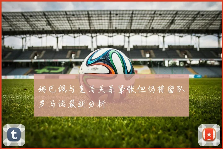 姆巴佩与皇马关系紧张但仍将留队罗马诺最新分析