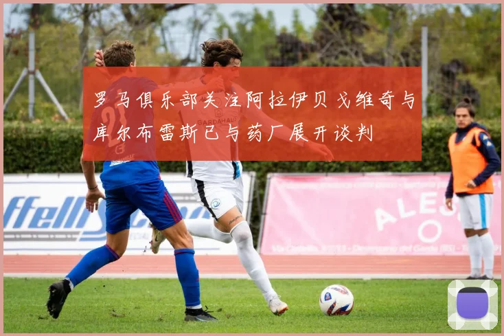 罗马俱乐部关注阿拉伊贝戈维奇与库尔布雷斯已与药厂展开谈判