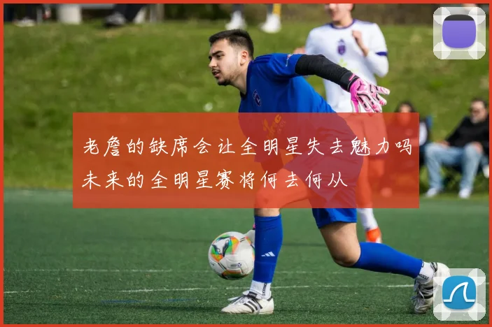 老詹的缺席会让全明星失去魅力吗未来的全明星赛将何去何从