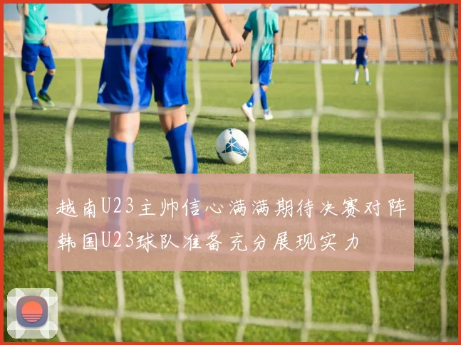 越南U23主帅信心满满期待决赛对阵韩国U23球队准备充分展现实力